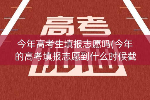 今年高考生填报志愿吗(今年的高考填报志愿到什么时候截止)