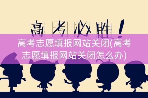 高考志愿填报网站关闭(高考志愿填报网站关闭怎么办)