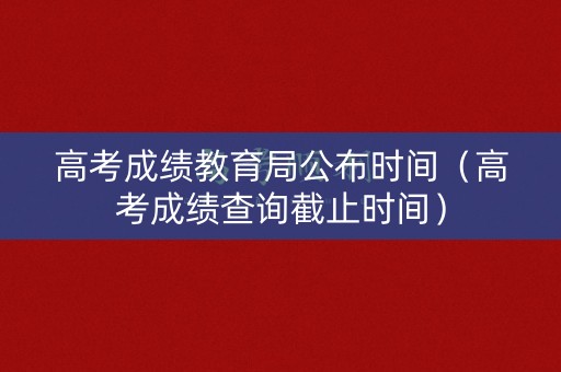 高考成绩教育局公布时间（高考成绩查询截止时间）