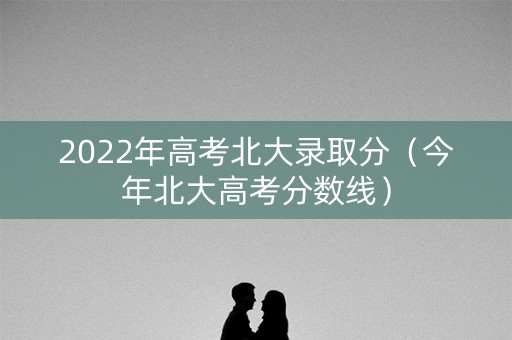 2022年高考北大录取分（今年北大高考分数线）