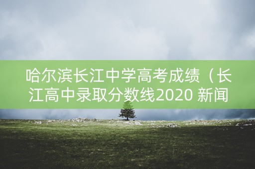 哈尔滨长江中学高考成绩（长江高中录取分数线2020 新闻）