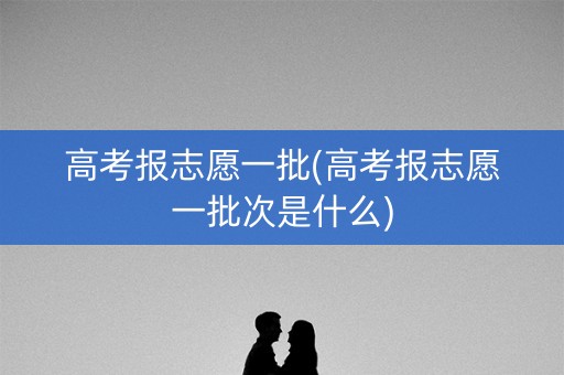 高考报志愿一批(高考报志愿一批次是什么)