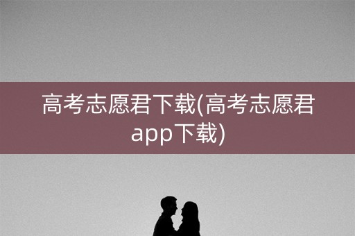 高考志愿君下载(高考志愿君app下载)
