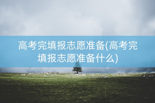 高考完填报志愿准备(高考完填报志愿准备什么)