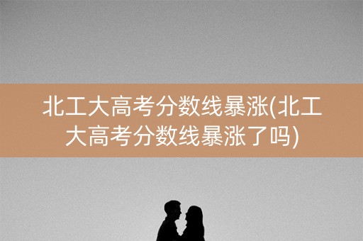 北工大高考分数线暴涨(北工大高考分数线暴涨了吗)