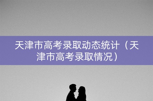 天津市高考录取动态统计（天津市高考录取情况）