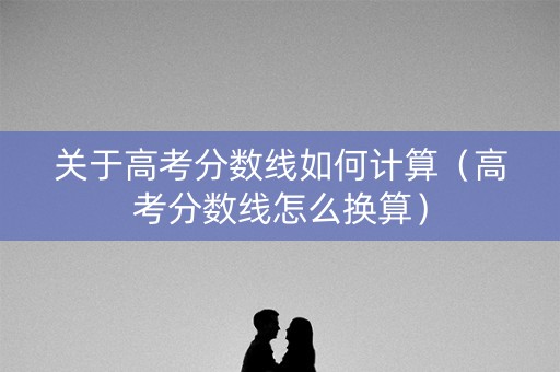 关于高考分数线如何计算（高考分数线怎么换算）