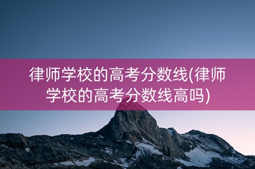 律师学校的高考分数线(律师学校的高考分数线高吗)