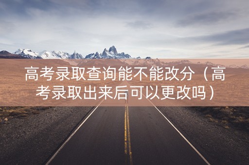 高考录取查询能不能改分（高考录取出来后可以更改吗）