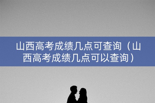 山西高考成绩几点可查询（山西高考成绩几点可以查询）