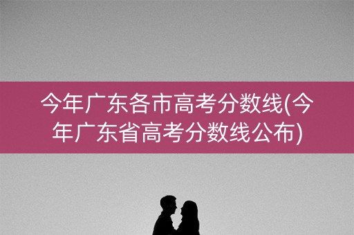 今年广东各市高考分数线(今年广东省高考分数线公布)