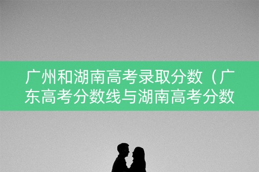 广州和湖南高考录取分数(广东高考分数线与湖南高考分数) 广州和湖南高考录取分数(广东高考分数线与湖南高考分数)