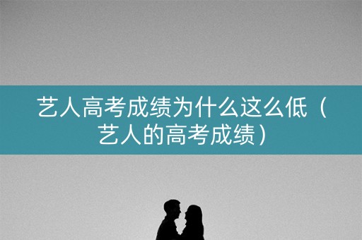 艺人高考成绩为什么这么低（艺人的高考成绩）