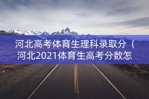 河北高考体育生理科录取分（河北2021体育生高考分数怎么算）