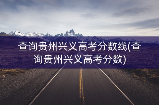 查询贵州兴义高考分数线(查询贵州兴义高考分数)