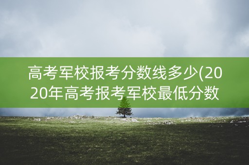 高考军校报考分数线多少(2020年高考报考军校最低分数线要多少分)