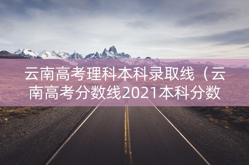 云南高考理科本科录取线（云南高考分数线2021本科分数线）