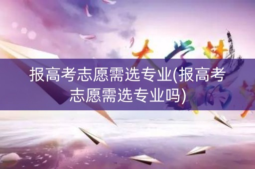 报高考志愿需选专业(报高考志愿需选专业吗) 报高考志愿需选专业(报高考志愿需选专业吗)