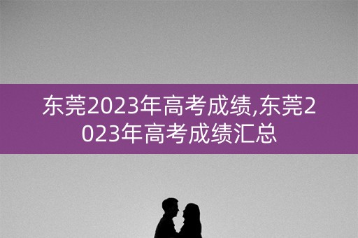 东莞2023年高考成绩,东莞2023年高考成绩汇总