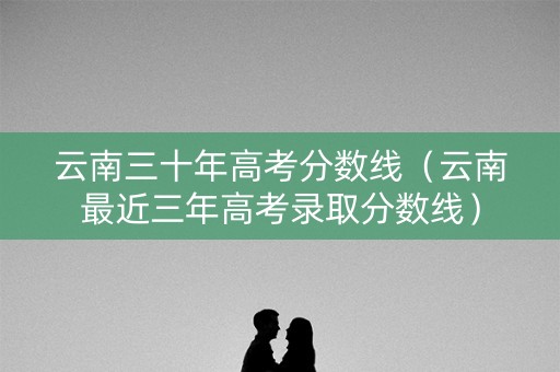 云南三十年高考分数线(云南最近三年高考录取分数线) 云南三十年高考分数线(云南最近三年高考录取分数线)