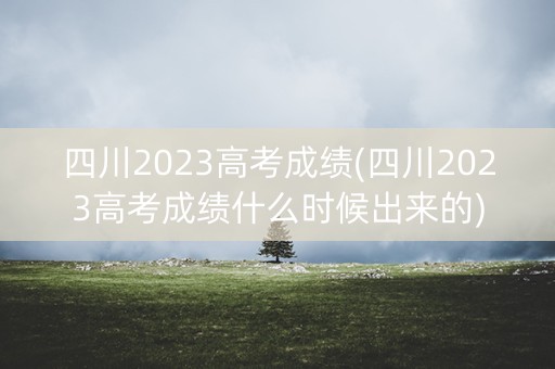 四川2023高考成绩(四川2023高考成绩什么时候出来的)
