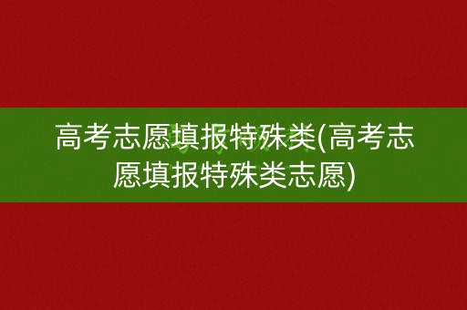 高考志愿填报特殊类(高考志愿填报特殊类志愿)