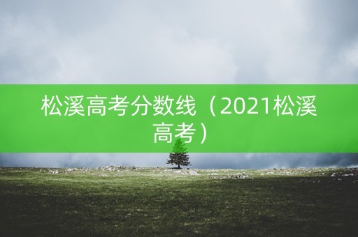 松溪高考分数线(2021松溪高考) 松溪高考分数线(2021松溪高考)