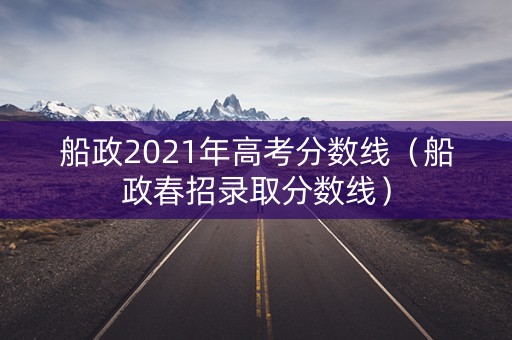 船政2021年高考分数线(船政春招录取分数线) 船政2021年高考分数线(船政春招录取分数线)
