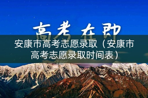 安康市高考志愿录取（安康市高考志愿录取时间表）