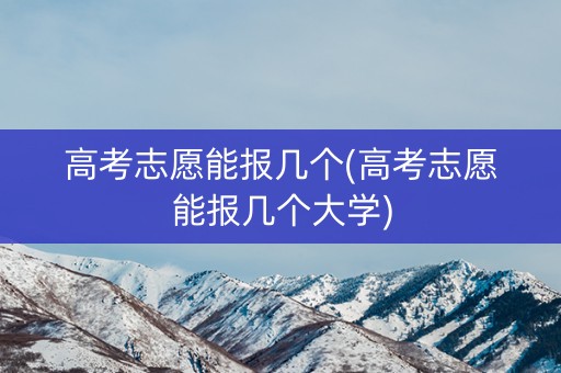高考志愿能报几个(高考志愿能报几个大学) 高考志愿能报几个(高考志愿能报几个大学)