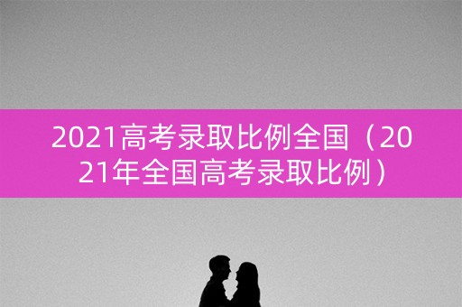 2021高考录取比例全国(2021年全国高考录取比例) 2021高考录取比例全国(2021年全国高考录取比例)