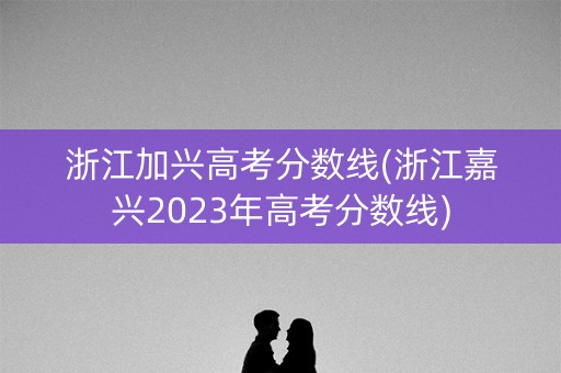 浙江加兴高考分数线(浙江嘉兴2023年高考分数线) 浙江加兴高考分数线(浙江嘉兴2023年高考分数线)