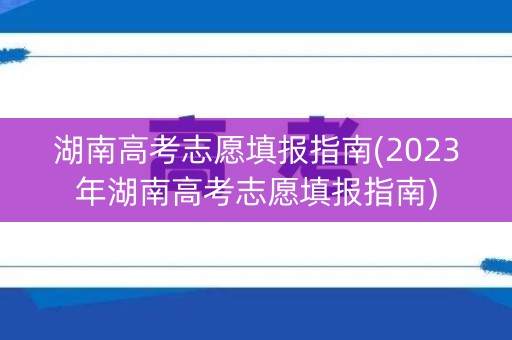 湖南高考志愿填报指南(2023年湖南高考志愿填报指南) 湖南高考志愿填报指南(2023年湖南高考志愿填报指南)