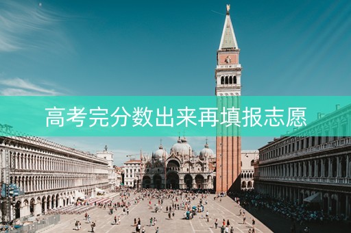 高考完分数出来再填报志愿 高考完分数出来再填报志愿
