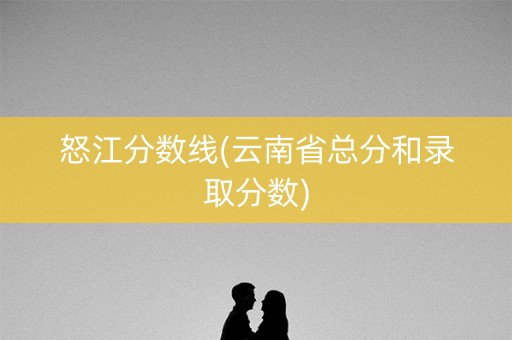 怒江分数线(云南省总分和录取分数) 怒江分数线(云南省总分和录取分数)
