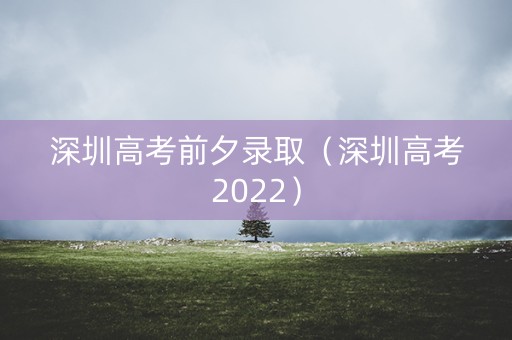 深圳高考前夕录取（深圳高考2022）