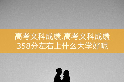 高考文科成绩,高考文科成绩358分左右上什么大学好呢