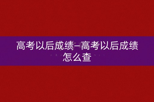高考以后成绩—高考以后成绩怎么查 高考以后成绩—高考以后成绩怎么查