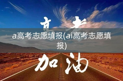 a高考志愿填报(ai高考志愿填报) a高考志愿填报(ai高考志愿填报)