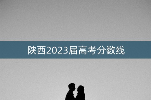 陕西2023届高考分数线 陕西2023届高考分数线