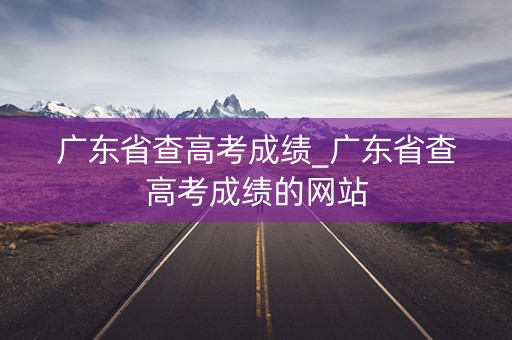 广东省查高考成绩_广东省查高考成绩的网站