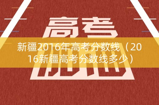 新疆2016年高考分数线（2016新疆高考分数线多少）