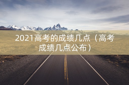 2021高考的成绩几点(高考成绩几点公布) 2021高考的成绩几点(高考成绩几点公布)