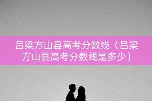 吕梁方山县高考分数线（吕梁方山县高考分数线是多少）