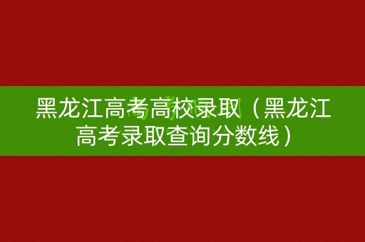 黑龙江高考高校录取（黑龙江高考录取查询分数线）