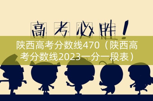 陕西高考分数线470（陕西高考分数线2023一分一段表）