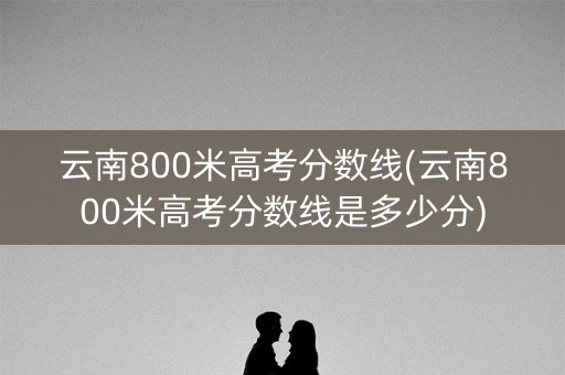 云南800米高考分数线(云南800米高考分数线是多少分) 云南800米高考分数线(云南800米高考分数线是多少分)