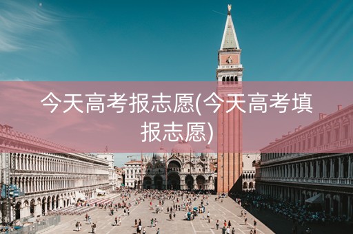 今天高考报志愿(今天高考填报志愿)