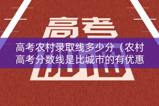 高考农村录取线多少分(农村高考分数线是比城市的有优惠) 高考农村录取线多少分(农村高考分数线是比城市的有优惠)