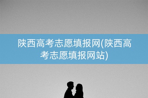陕西高考志愿填报网(陕西高考志愿填报网站)